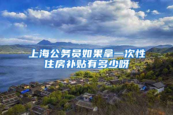 上海公务员如果拿一次性住房补贴有多少呀