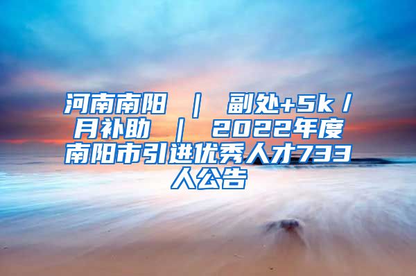 河南南阳 ｜ 副处+5k／月补助 ｜ 2022年度南阳市引进优秀人才733人公告