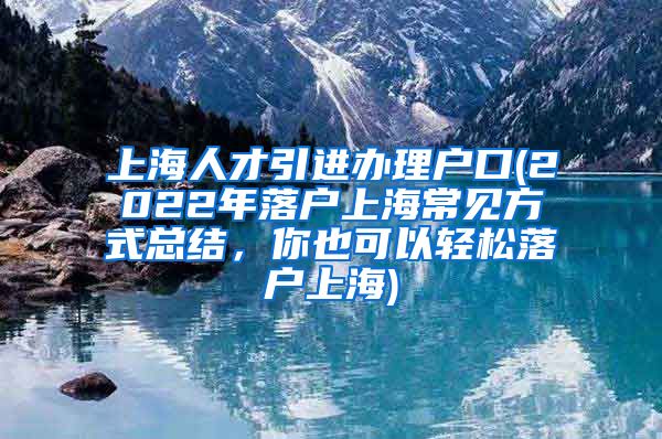 上海人才引进办理户口(2022年落户上海常见方式总结，你也可以轻松落户上海)