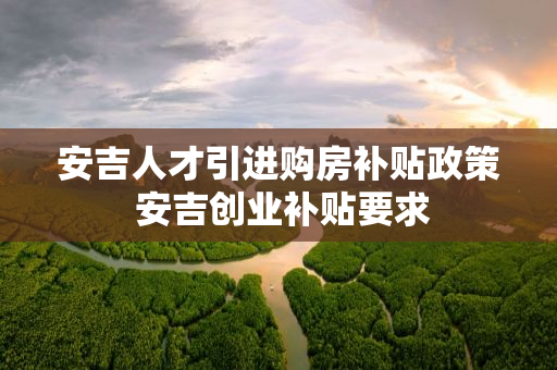 安吉人才引进购房补贴政策 安吉创业补贴要求