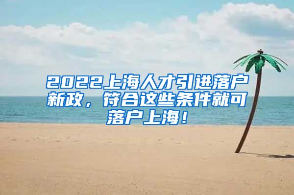 2022上海人才引进落户新政，符合这些条件就可落户上海！