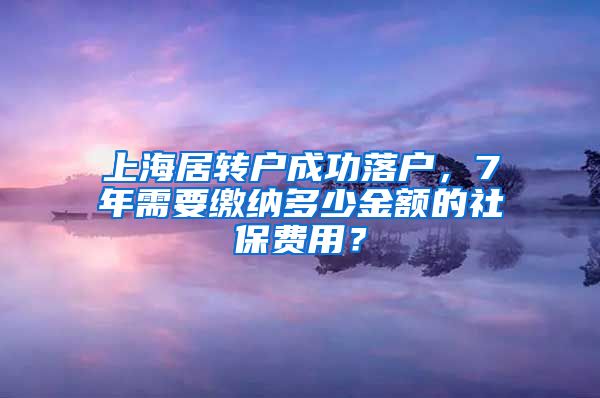 上海居转户成功落户，7年需要缴纳多少金额的社保费用？