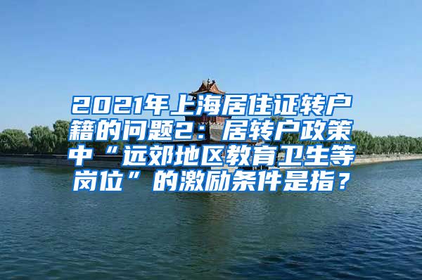 2021年上海居住证转户籍的问题2：居转户政策中“远郊地区教育卫生等岗位”的激励条件是指？