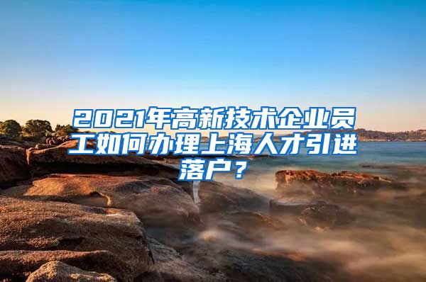 2021年高新技术企业员工如何办理上海人才引进落户？