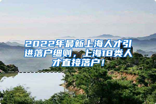 2022年最新上海人才引进落户细则，上海18类人才直接落户！