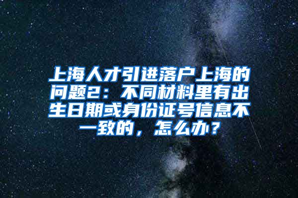 上海人才引进落户上海的问题2：不同材料里有出生日期或身份证号信息不一致的，怎么办？