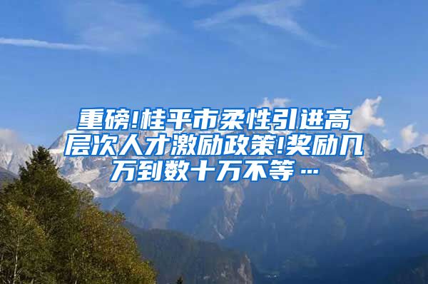 重磅!桂平市柔性引进高层次人才激励政策!奖励几万到数十万不等…