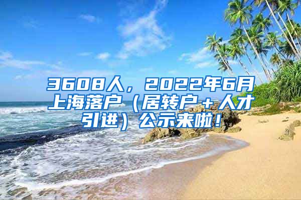 3608人，2022年6月上海落户（居转户＋人才引进）公示来啦！