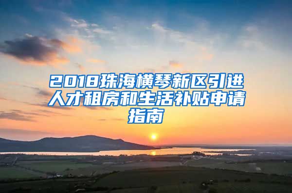 2018珠海横琴新区引进人才租房和生活补贴申请指南