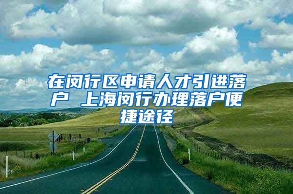 在闵行区申请人才引进落户 上海闵行办理落户便捷途径