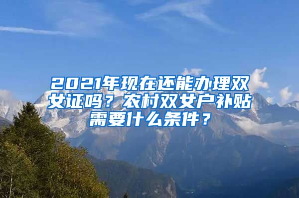 2021年现在还能办理双女证吗？农村双女户补贴需要什么条件？