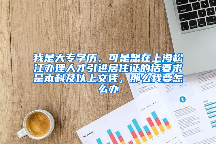 我是大专学历，可是想在上海松江办理人才引进居住证的话要求是本科及以上文凭，那么我要怎么办