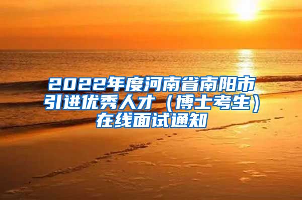 2022年度河南省南阳市引进优秀人才（博士考生）在线面试通知