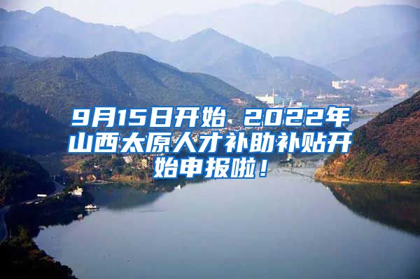 9月15日开始 2022年山西太原人才补助补贴开始申报啦！