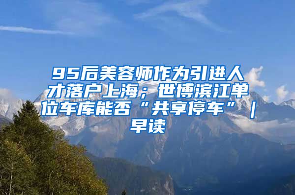 95后美容师作为引进人才落户上海；世博滨江单位车库能否“共享停车”｜早读