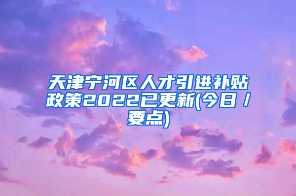 天津宁河区人才引进补贴政策2022已更新(今日／要点)