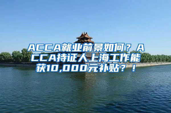 ACCA就业前景如何？ACCA持证人上海工作能获10,000元补贴？！