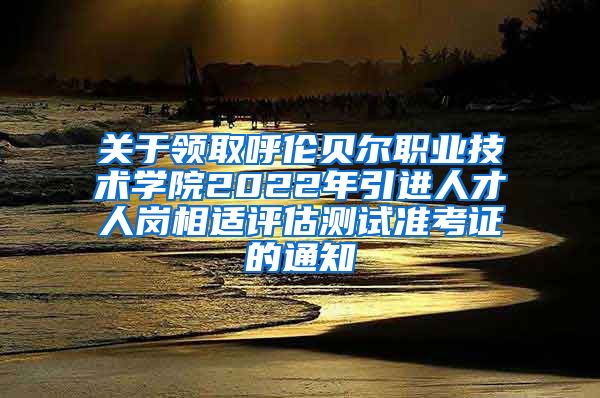 关于领取呼伦贝尔职业技术学院2022年引进人才人岗相适评估测试准考证的通知