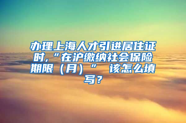 办理上海人才引进居住证时,“在沪缴纳社会保险期限（月）” 该怎么填写？