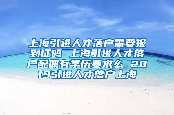 上海引进人才落户需要报到证吗 上海引进人才落户配偶有学历要求么 2019引进人才落户上海