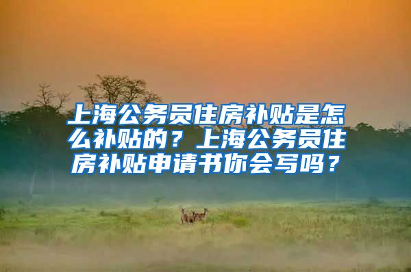 上海公务员住房补贴是怎么补贴的？上海公务员住房补贴申请书你会写吗？