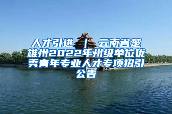 人才引进 ｜ 云南省楚雄州2022年州级单位优秀青年专业人才专项招引公告