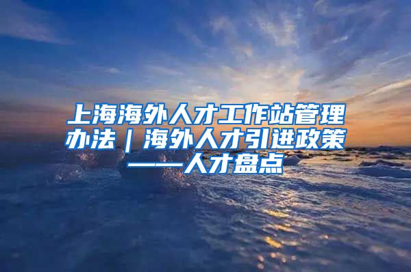 上海海外人才工作站管理办法｜海外人才引进政策——人才盘点