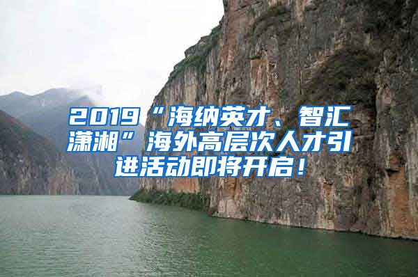 2019“海纳英才、智汇潇湘”海外高层次人才引进活动即将开启！