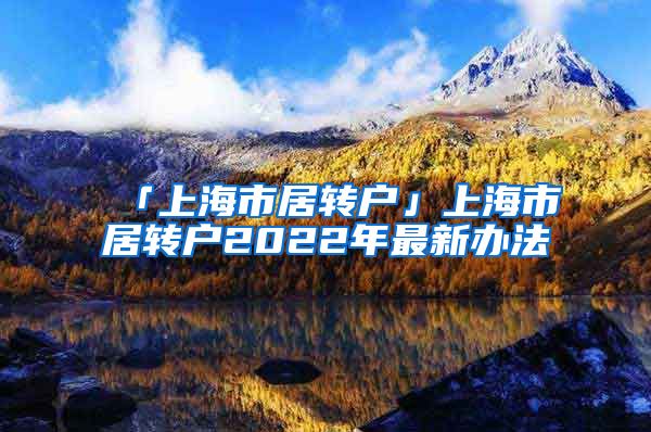 「上海市居转户」上海市居转户2022年最新办法