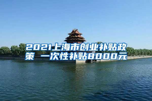 2021上海市创业补贴政策 一次性补贴8000元