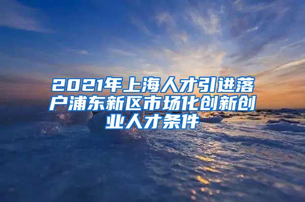 2021年上海人才引进落户浦东新区市场化创新创业人才条件