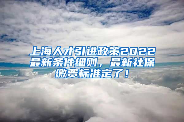 上海人才引进政策2022最新条件细则，最新社保缴费标准定了！