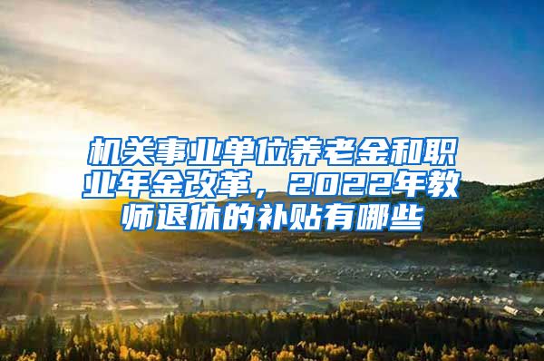 机关事业单位养老金和职业年金改革，2022年教师退休的补贴有哪些