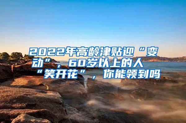 2022年高龄津贴迎“变动”，60岁以上的人“笑开花”，你能领到吗