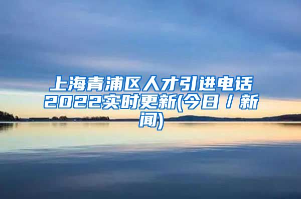 上海青浦区人才引进电话2022实时更新(今日／新闻)