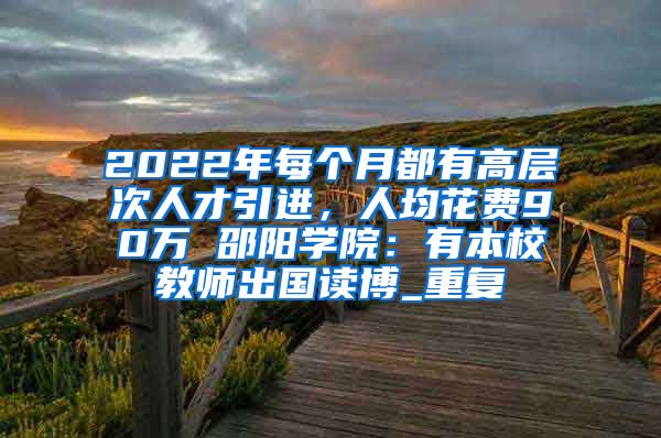 2022年每个月都有高层次人才引进，人均花费90万 邵阳学院：有本校教师出国读博_重复