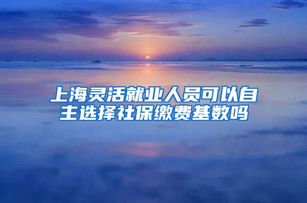 上海灵活就业人员可以自主选择社保缴费基数吗