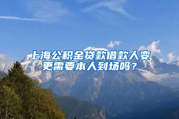 上海公积金贷款借款人变更需要本人到场吗？