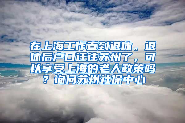 在上海工作直到退休。退休后户口迁往苏州了，可以享受上海的老人政策吗？询问苏州社保中心