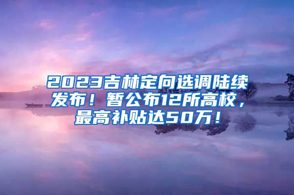 2023吉林定向选调陆续发布！暂公布12所高校，最高补贴达50万！