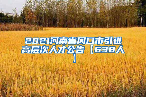 2021河南省周口市引进高层次人才公告【638人】