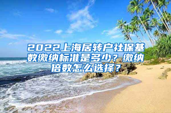 2022上海居转户社保基数缴纳标准是多少？缴纳倍数怎么选择？