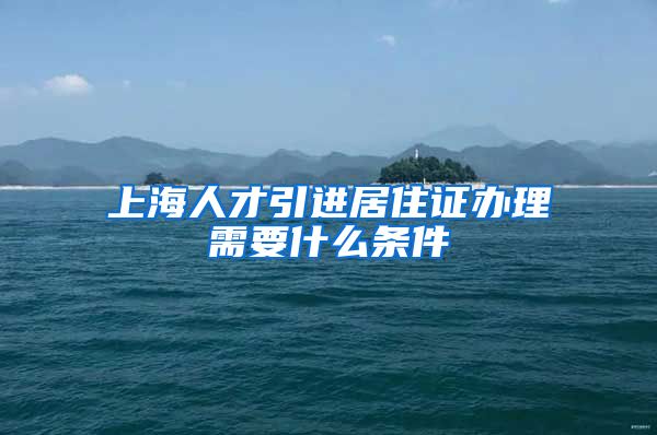 上海人才引进居住证办理需要什么条件