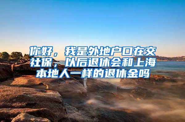 你好，我是外地户口在交社保，以后退休会和上海本地人一样的退休金吗