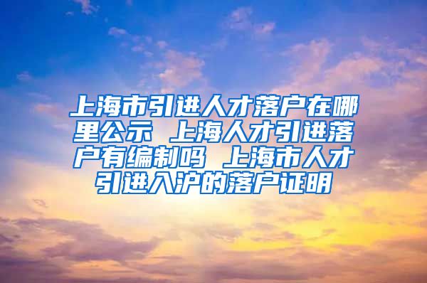 上海市引进人才落户在哪里公示 上海人才引进落户有编制吗 上海市人才引进入沪的落户证明