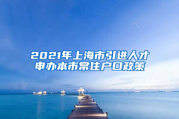 2021年上海市引进人才申办本市常住户口政策