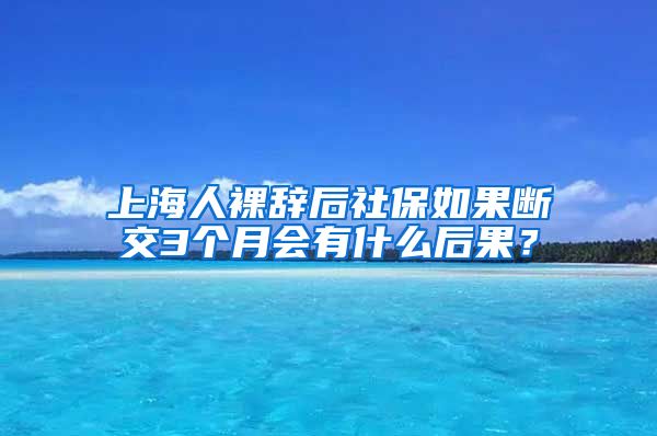 上海人裸辞后社保如果断交3个月会有什么后果？