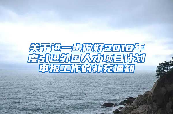 关于进一步做好2018年度引进外国人才项目计划申报工作的补充通知