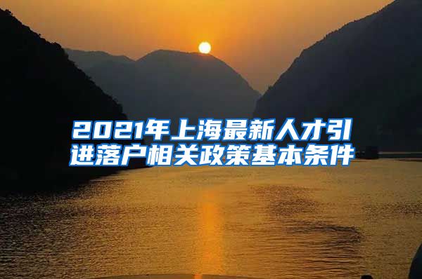 2021年上海最新人才引进落户相关政策基本条件