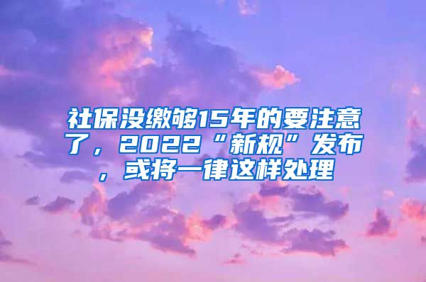 社保没缴够15年的要注意了，2022“新规”发布，或将一律这样处理